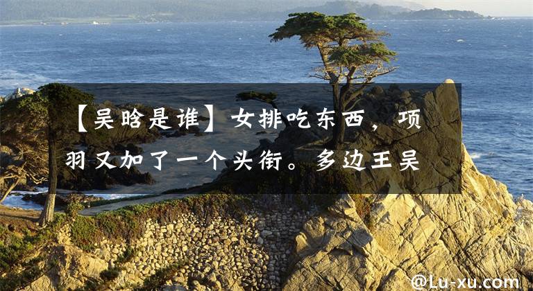 【吴晗是谁】女排吃东西，项羽又加了一个头衔。多边王吴汉当选江苏队步态表情包。