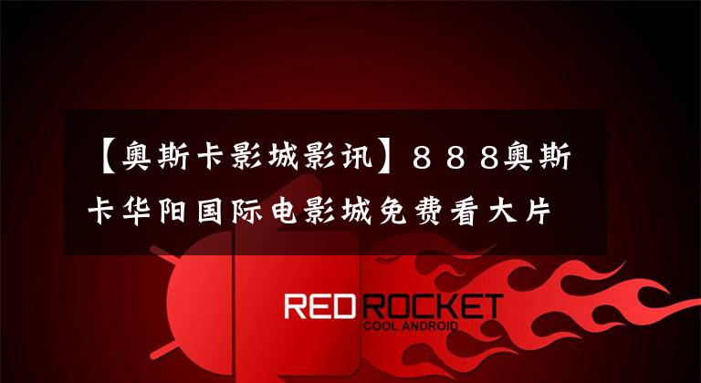 【奥斯卡影城影讯】8 8 8奥斯卡华阳国际电影城免费看大片吧！