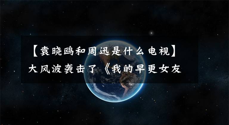 【袁晓鸥和周迅是什么电视】大风波袭击了《我的早更女友》:元晓鸥这样的人，真的还有吗？