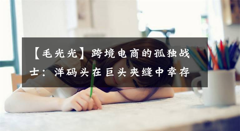 【毛光光】跨境电商的孤独战士：洋码头在巨头夹缝中幸存，十年沉浮后转身