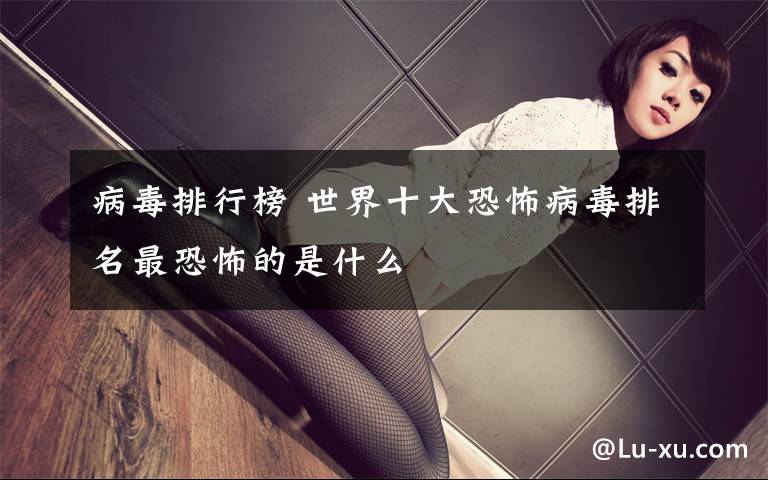 病毒排行榜 世界十大恐怖病毒排名最恐怖的是什么