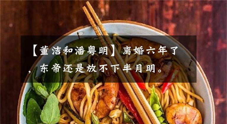 【董洁和潘粤明】离婚六年了，东帝还是放不下半月明。