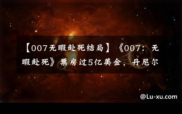 【007无暇赴死结局】《007：无暇赴死》票房过5亿美金，丹尼尔谢幕之作，情怀满满