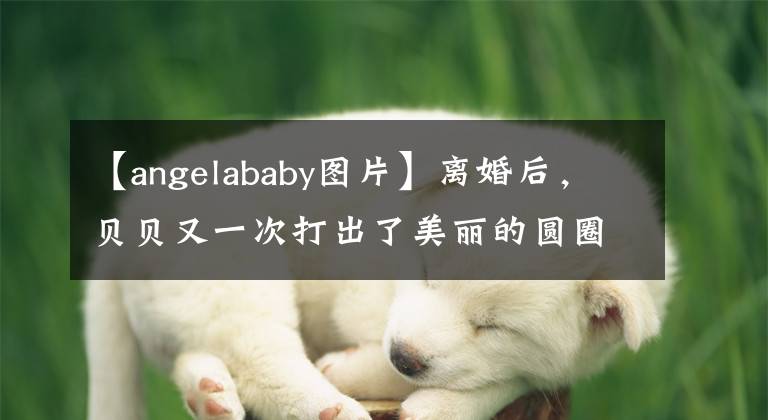 【angelababy图片】离婚后，贝贝又一次打出了美丽的圆圈！穿着性感的裙子，像精灵一样吃了黄晓明的亏