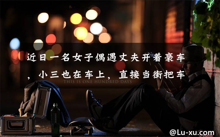 近日一名女子偶遇丈夫开着豪车，小三也在车上，直接当街把车逼停