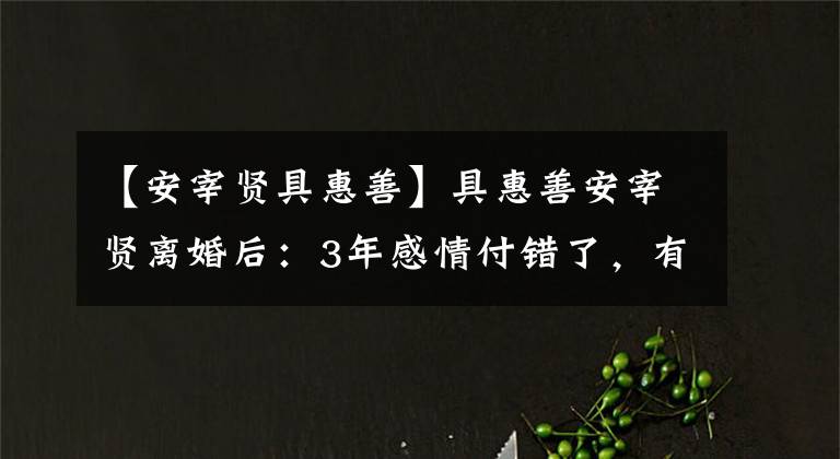 【安宰贤具惠善】具惠善安宰贤离婚后：3年感情付错了，有多爱你，现在有多高潮。