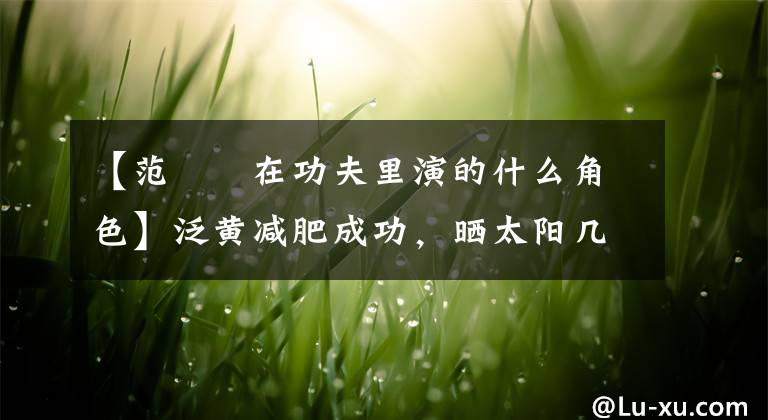 【范湉湉在功夫里演的什么角色】泛黄减肥成功，晒太阳几乎认不出来，她的灵感故事不仅如此。(威廉莎士比亚，哈姆雷特，减肥，减肥，减肥，减肥，减肥，减肥)。