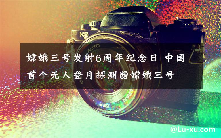 嫦娥三号发射6周年纪念日 中国首个无人登月探测器嫦娥三号