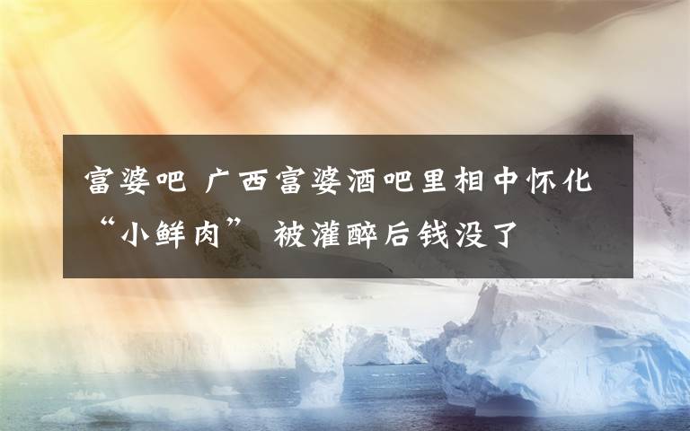 富婆吧 广西富婆酒吧里相中怀化“小鲜肉” 被灌醉后钱没了