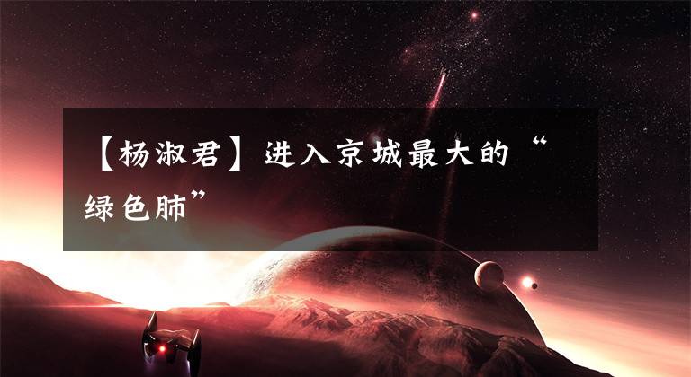 【杨淑君】进入京城最大的“绿色肺”