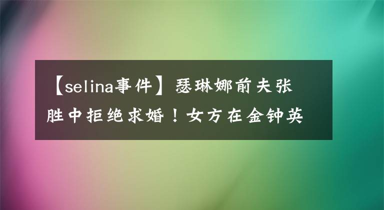 【selina事件】瑟琳娜前夫张胜中拒绝求婚！女方在金钟英之后拒绝的理由成为话题