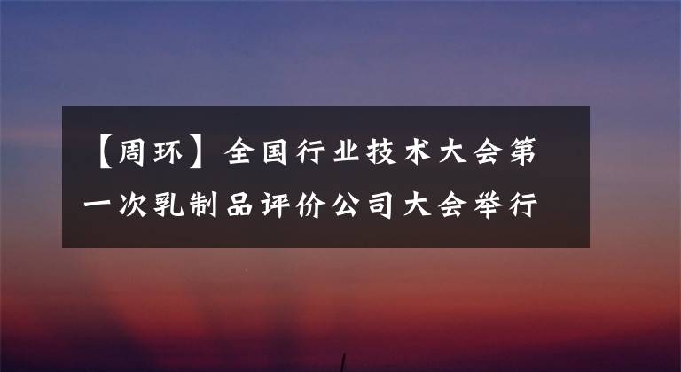 【周环】全国行业技术大会第一次乳制品评价公司大会举行蒙牛，建设乳制品强国，铸造技术人才基础。