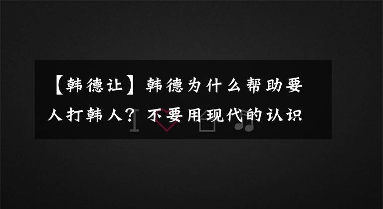 【韩德让】韩德为什么帮助要人打韩人？不要用现代的认识来衡量古代的问题
