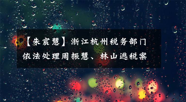 【朱宸慧】浙江杭州税务部门依法处理周振慧、林山逃税案件。