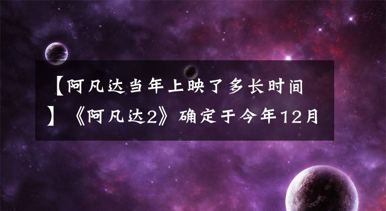 【阿凡达当年上映了多长时间】《阿凡达2》确定于今年12月16日上映，卡梅伦花费500万美元制作深海潜艇的外景。