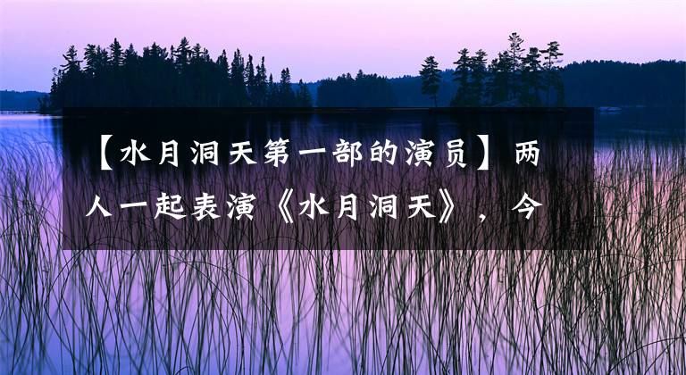 【水月洞天第一部的演员】两人一起表演《水月洞天》，今天一人成为功夫明星，他有演技，但不温不火