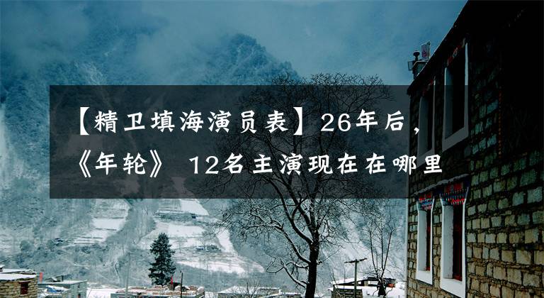【精卫填海演员表】26年后，《年轮》 12名主演现在在哪里？大部分人都已经换了工作，张世将成为一级演员