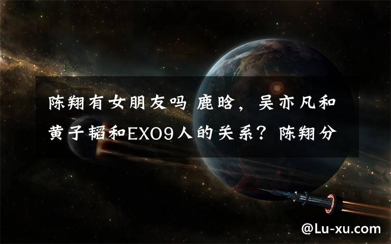 陈翔有女朋友吗 鹿晗，吴亦凡和黄子韬和EXO9人的关系？陈翔分手有后悔吗？能不能说说张韶涵？宋祖儿！吴亦凡有没有女朋友啊？