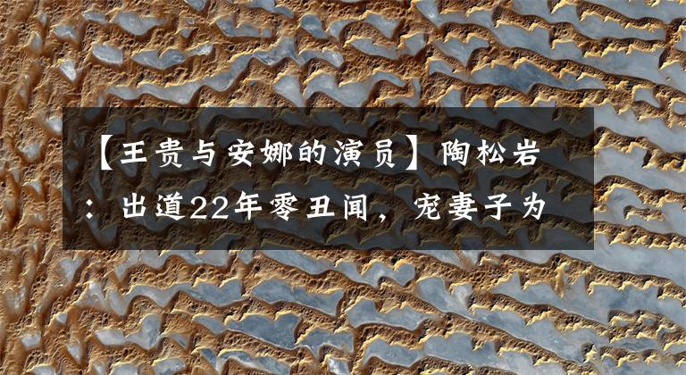 【王贵与安娜的演员】陶松岩：出道22年零丑闻，宠妻子为宝，现在因“渣男”演技变红了。