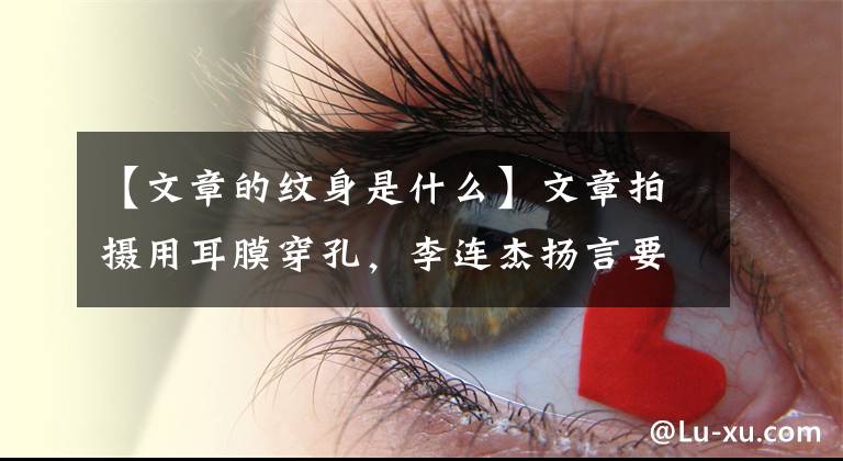 【文章的纹身是什么】文章拍摄用耳膜穿孔，李连杰扬言要“修理”吗？这部电影意义重大