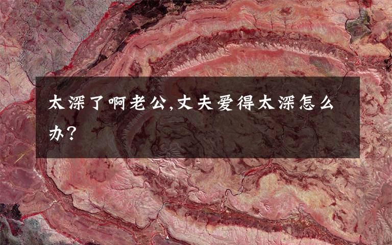 太深了啊老公,丈夫爱得太深怎么办？