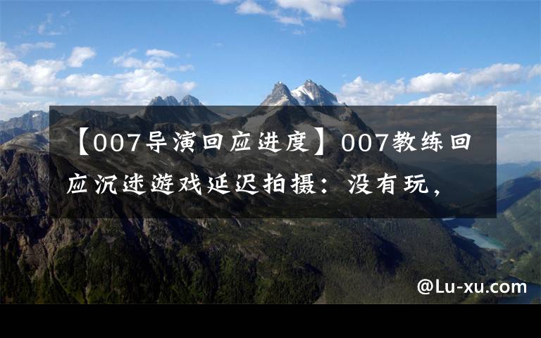 【007导演回应进度】007教练回应沉迷游戏延迟拍摄：没有玩，但剧透2