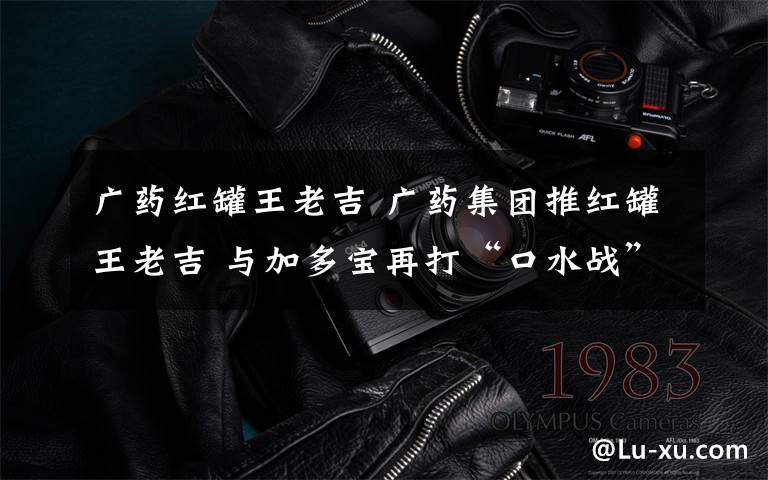 广药红罐王老吉 广药集团推红罐王老吉 与加多宝再打“口水战”