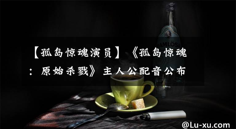 【孤岛惊魂演员】《孤岛惊魂：原始杀戮》主人公配音公布：杀死被包围的主人公。