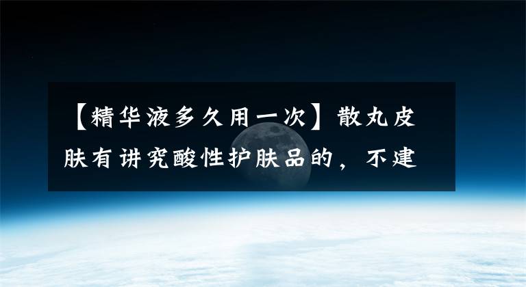 【精华液多久用一次】散丸皮肤有讲究酸性护肤品的，不建议每天使用。