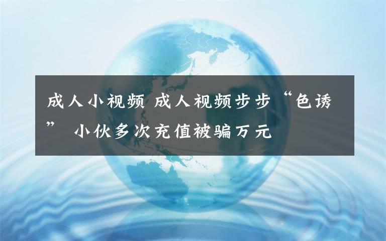 成人小视频 成人视频步步“色诱” 小伙多次充值被骗万元