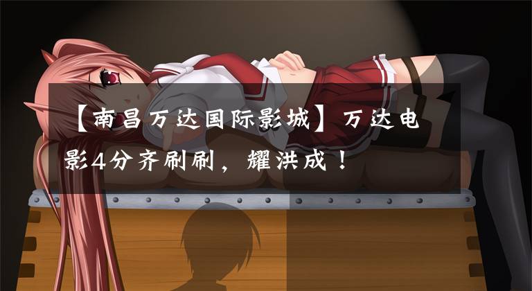 【南昌万达国际影城】万达电影4分齐刷刷，耀洪成！