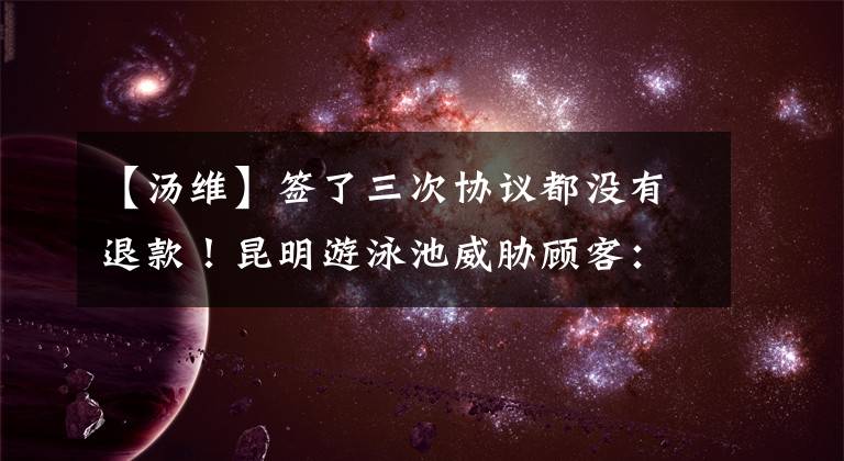 【汤维】签了三次协议都没有退款！昆明游泳池威胁顾客：一次，推迟15天。