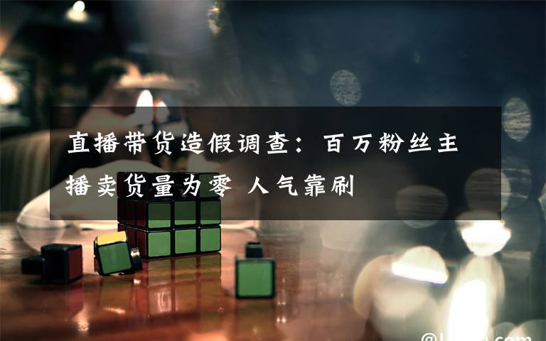 直播带货造假调查：百万粉丝主播卖货量为零 人气靠刷