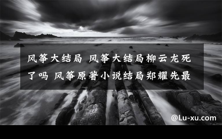风筝大结局 风筝大结局柳云龙死了吗 风筝原著小说结局郑耀先最后妻离子散