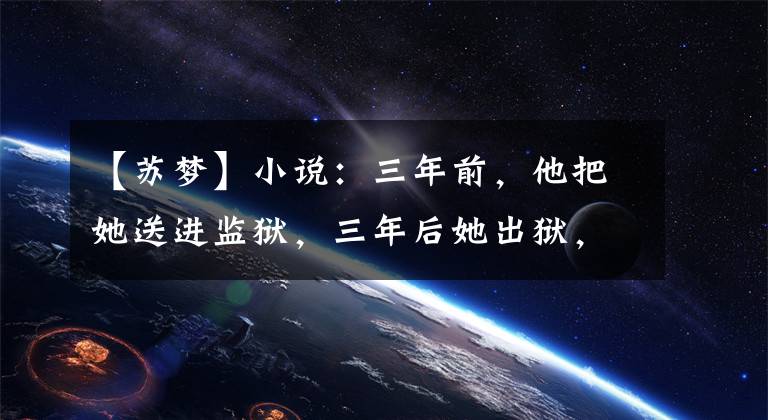 【苏梦】小说：三年前，他把她送进监狱，三年后她出狱，他让她赚500万美元。