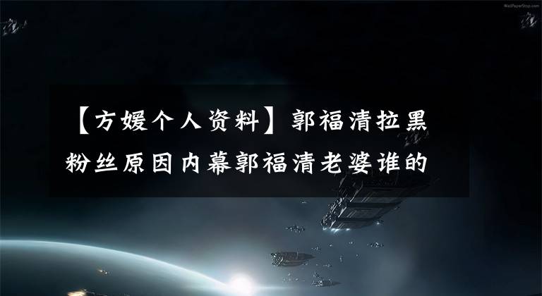 【方媛个人资料】郭福清拉黑粉丝原因内幕郭福清老婆谁的房源简介