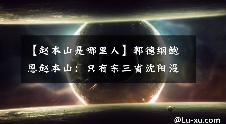 【赵本山是哪里人】郭德纲鲍恩赵本山：只有东三省沈阳没有德云社，在柳罗根经营节目。