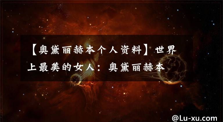 【奥黛丽赫本个人资料】世界上最美的女人：奥黛丽赫本