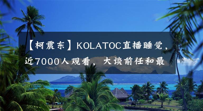 【柯震东】KOLATOC直播睡觉，近7000人观看，大谈前任和最喜欢的女人，引起了争议。