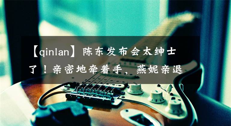 【qinlan】陈东发布会太绅士了！亲密地牵着手，燕妮亲退了，三个人满面笑容，感情很好