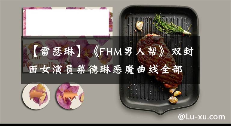 【雷瑟琳】《FHM男人帮》双封面女演员莱德琳恶魔曲线全部展现出来