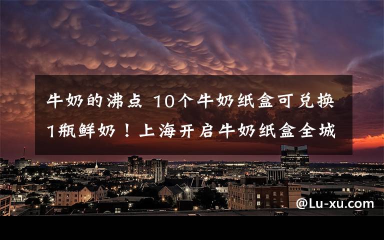 牛奶的沸点 10个牛奶纸盒可兑换1瓶鲜奶！上海开启牛奶纸盒全城绿色回收