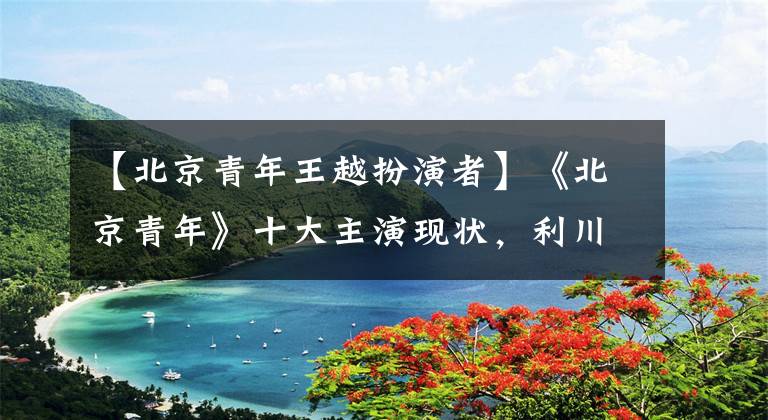 【北京青年王越扮演者】《北京青年》十大主演现状，利川爱情事业双丰收，张天爱周珍谋。