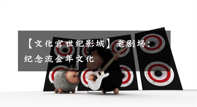【文化宫世纪影城】老剧场：纪念流金年文化