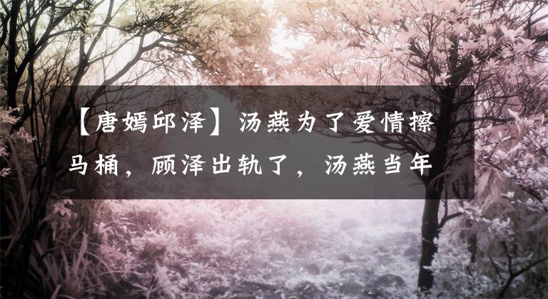 【唐嫣邱泽】汤燕为了爱情擦马桶，顾泽出轨了，汤燕当年爱情有多卑微？