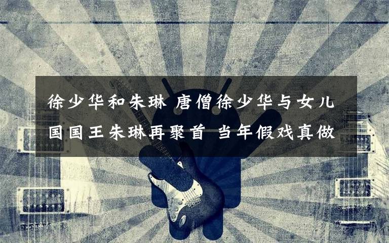 徐少华和朱琳 唐僧徐少华与女儿国国王朱琳再聚首 当年假戏真做一见钟情