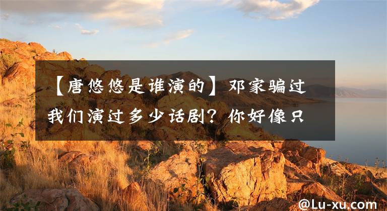 【唐悠悠是谁演的】邓家骗过我们演过多少话剧？你好像只知道“唐悠悠”，看完才是铁粉。