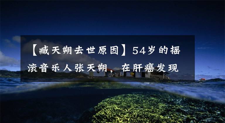 【臧天朔去世原因】54岁的摇滚音乐人张天朔，在肝癌发现一年后恶化死亡！