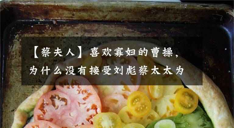 【蔡夫人】喜欢寡妇的曹操，为什么没有接受刘彪蔡太太为妾？背后有三个原因