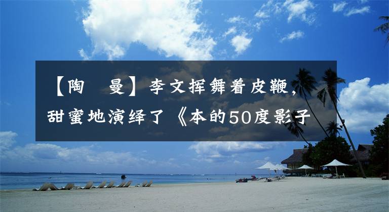 【陶嫚曼】李文挥舞着皮鞭，甜蜜地演绎了《本的50度影子》。